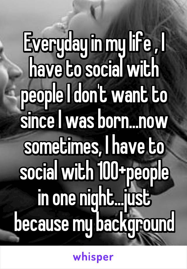 Everyday in my life , I have to social with people I don't want to since I was born...now sometimes, I have to social with 100+people in one night...just because my background