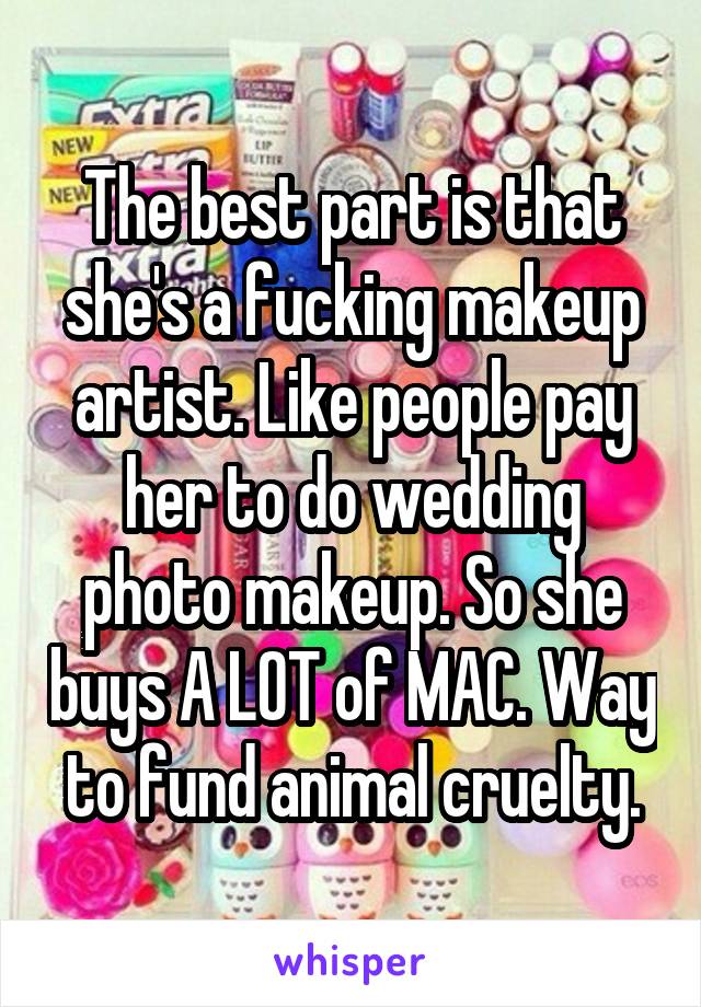 The best part is that she's a fucking makeup artist. Like people pay her to do wedding photo makeup. So she buys A LOT of MAC. Way to fund animal cruelty.