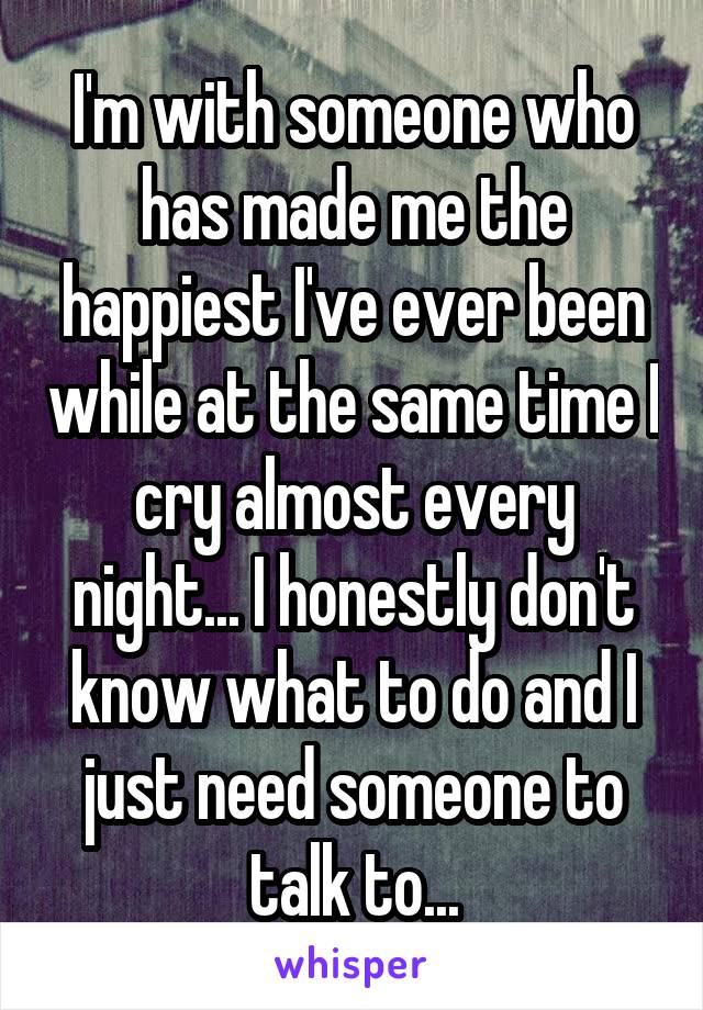 I'm with someone who has made me the happiest I've ever been while at the same time I cry almost every night... I honestly don't know what to do and I just need someone to talk to...