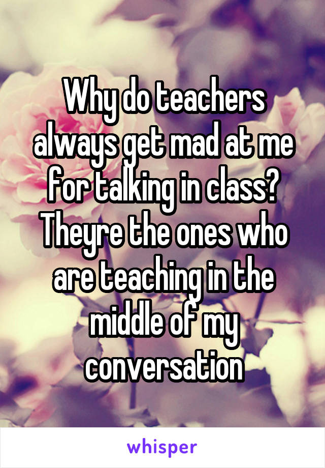 Why do teachers always get mad at me for talking in class?
Theyre the ones who are teaching in the middle of my conversation