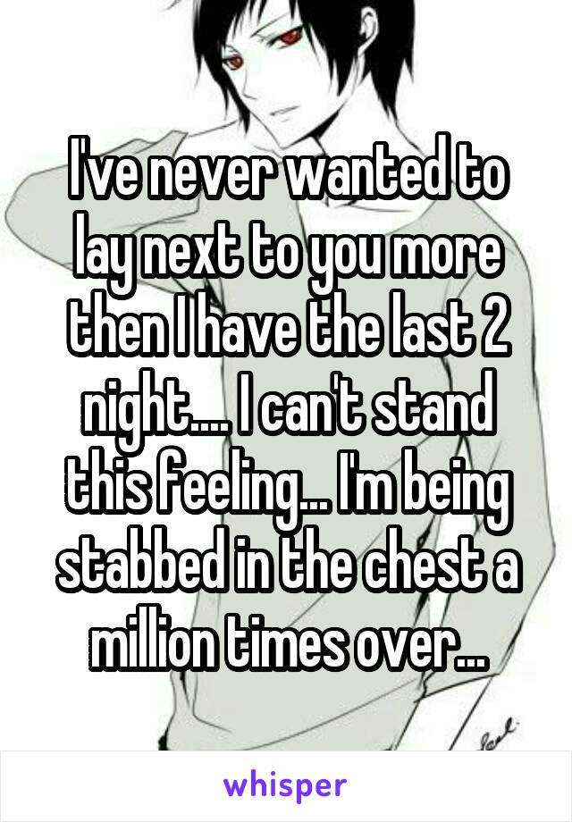 I've never wanted to lay next to you more then I have the last 2 night.... I can't stand this feeling... I'm being stabbed in the chest a million times over...