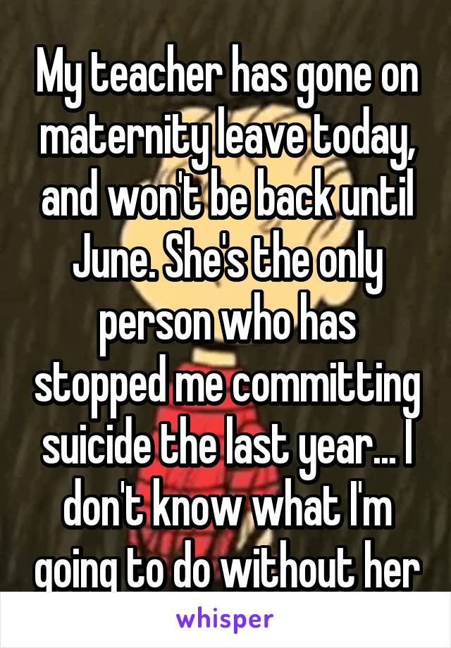 My teacher has gone on maternity leave today, and won't be back until June. She's the only person who has stopped me committing suicide the last year... I don't know what I'm going to do without her