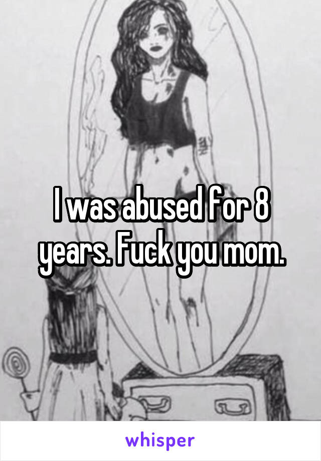 I was abused for 8 years. Fuck you mom.