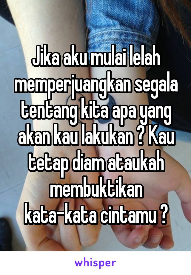 Jika aku mulai lelah memperjuangkan segala tentang kita apa yang akan kau lakukan ? Kau tetap diam ataukah membuktikan kata-kata cintamu ?