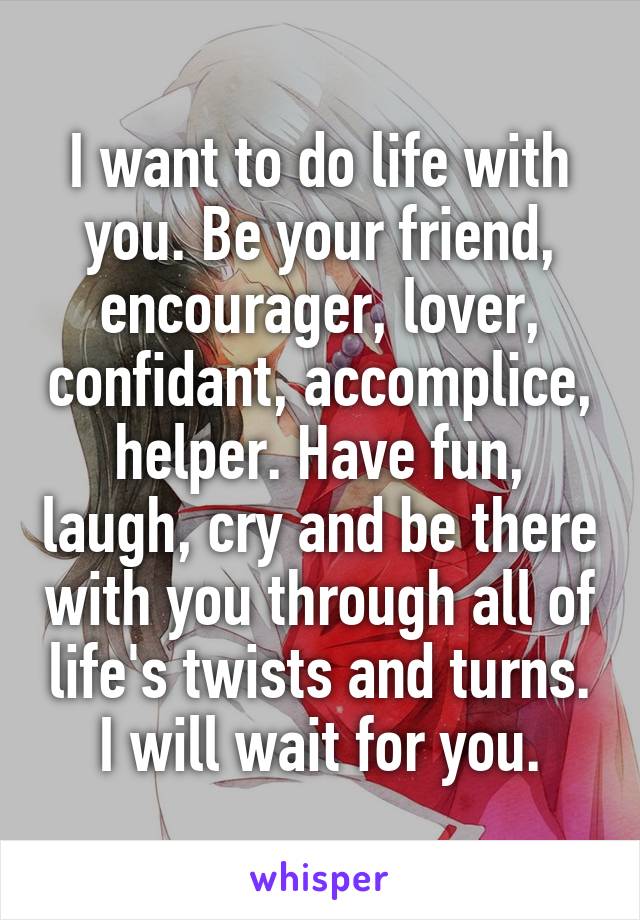 I want to do life with you. Be your friend, encourager, lover, confidant, accomplice, helper. Have fun, laugh, cry and be there with you through all of life's twists and turns.
I will wait for you.