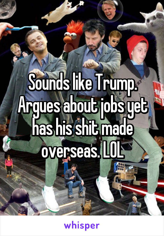 Sounds like Trump.
Argues about jobs yet has his shit made overseas. LOL