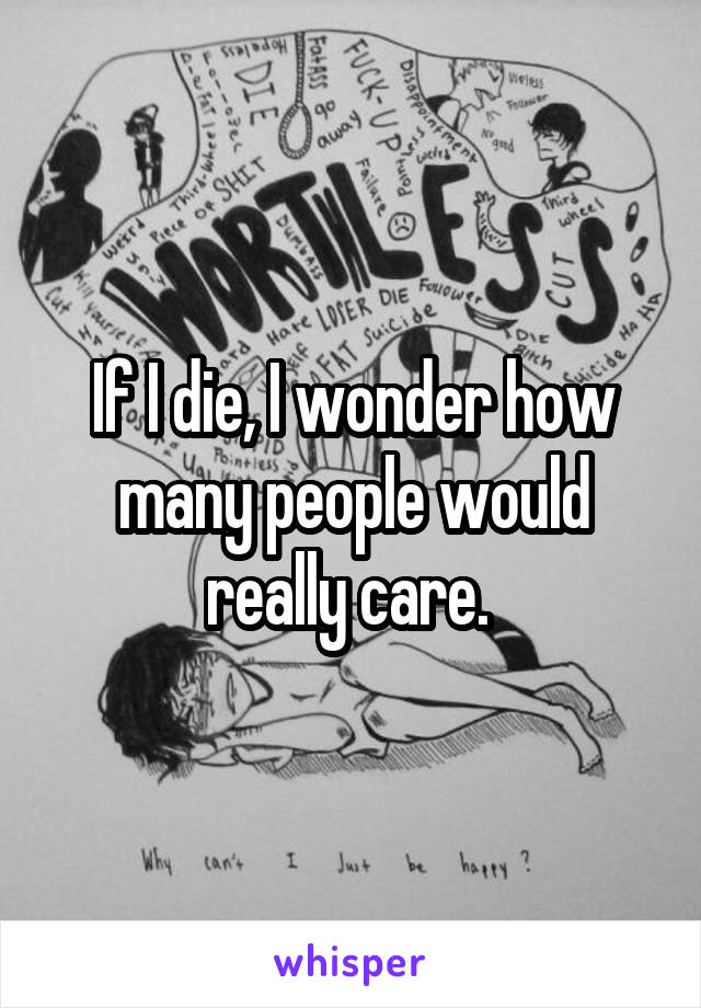 If I die, I wonder how many people would really care. 