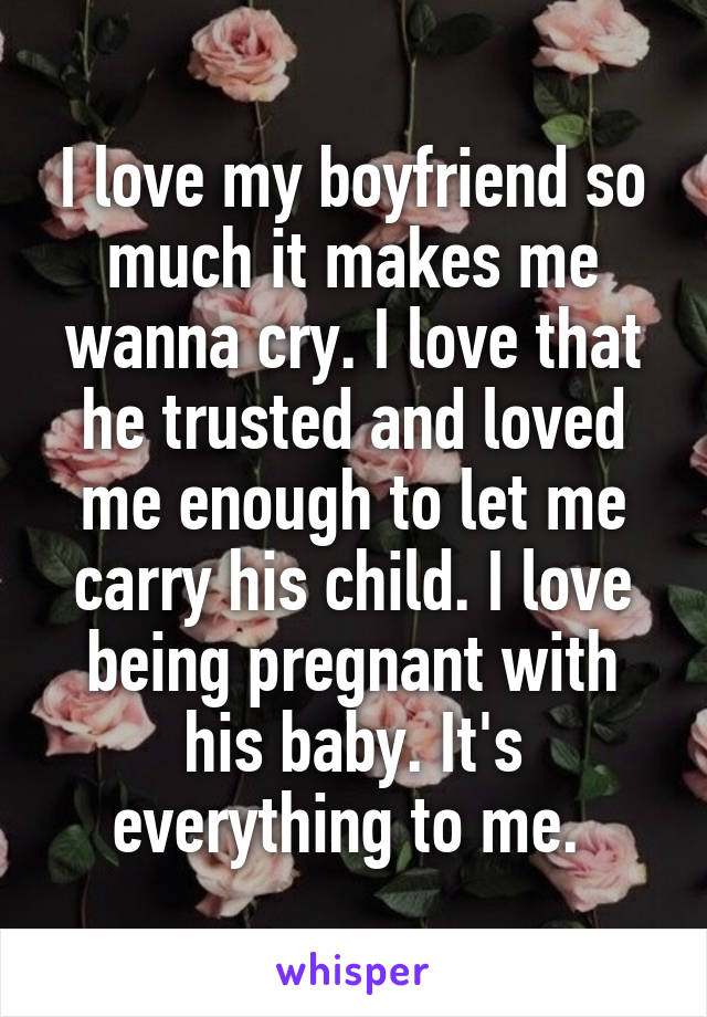 I love my boyfriend so much it makes me wanna cry. I love that he trusted and loved me enough to let me carry his child. I love being pregnant with his baby. It's everything to me. 