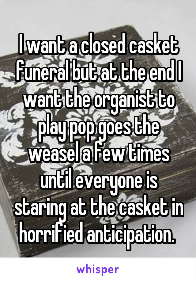 I want a closed casket funeral but at the end I want the organist to play pop goes the weasel a few times until everyone is staring at the casket in horrified anticipation. 