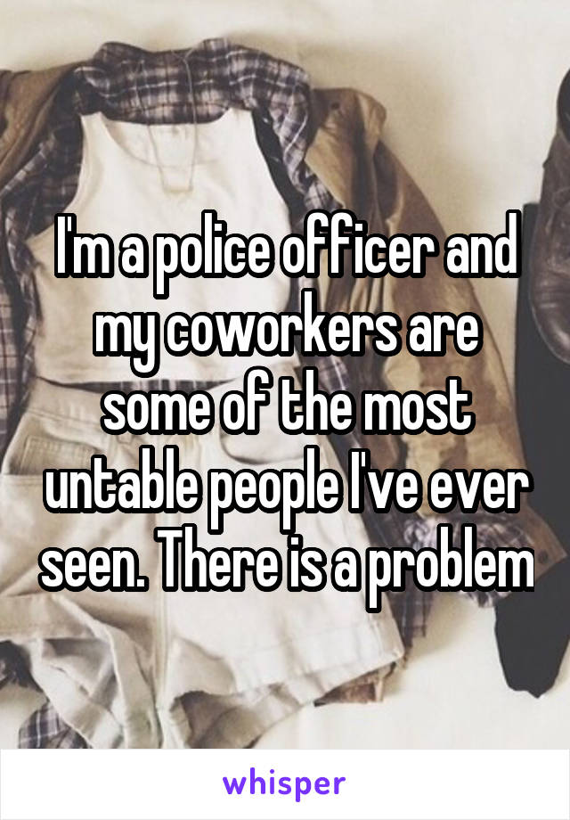 I'm a police officer and my coworkers are some of the most untable people I've ever seen. There is a problem