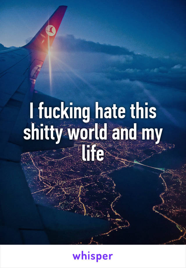 I fucking hate this shitty world and my life