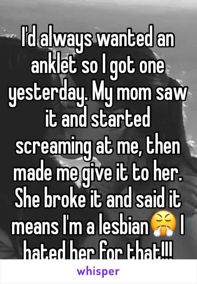 I'd always wanted an anklet so I got one yesterday. My mom saw it and started screaming at me, then made me give it to her. She broke it and said it means I'm a lesbian😤 I hated her for that!!!