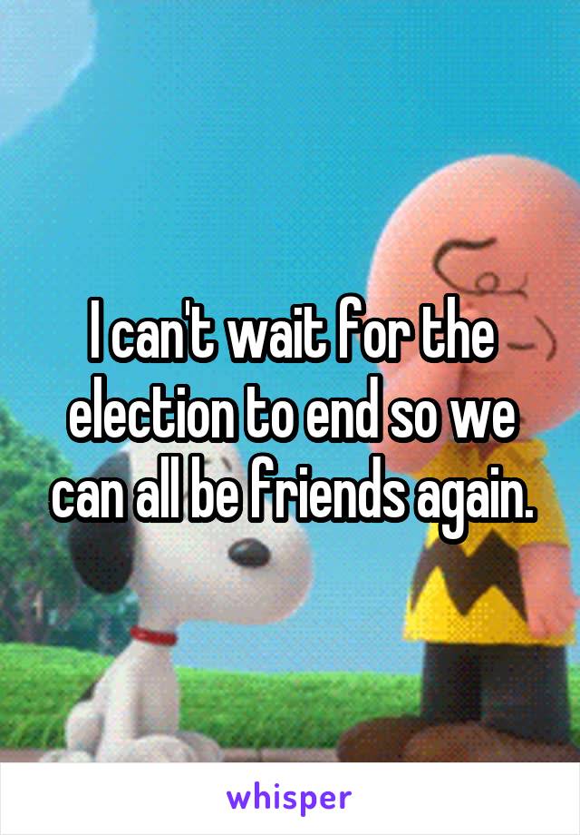 I can't wait for the election to end so we can all be friends again.