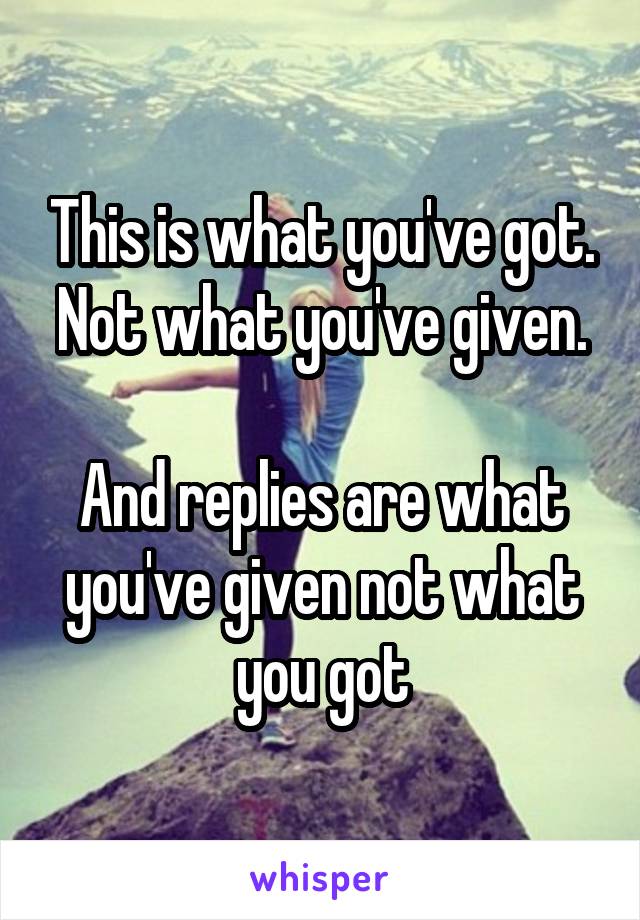 This is what you've got. Not what you've given.

And replies are what you've given not what you got