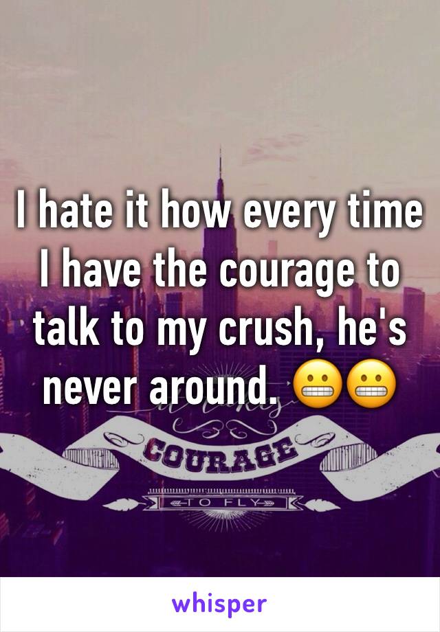 I hate it how every time I have the courage to talk to my crush, he's never around. 😬😬