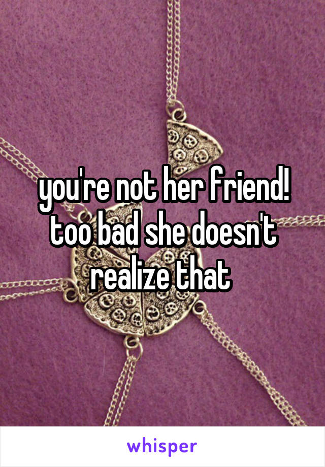 you're not her friend! too bad she doesn't realize that 