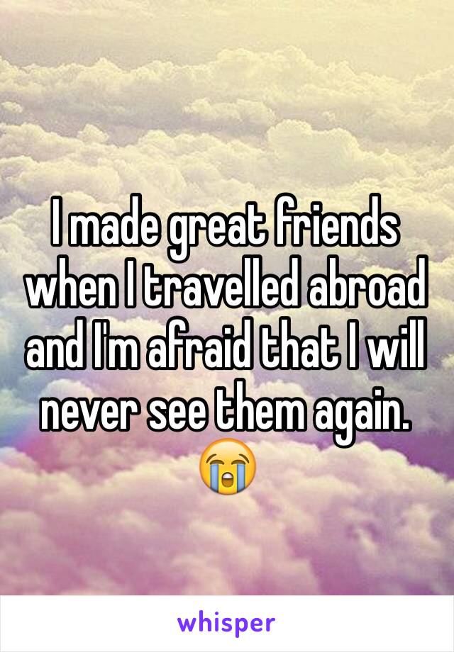 I made great friends when I travelled abroad and I'm afraid that I will never see them again. 😭