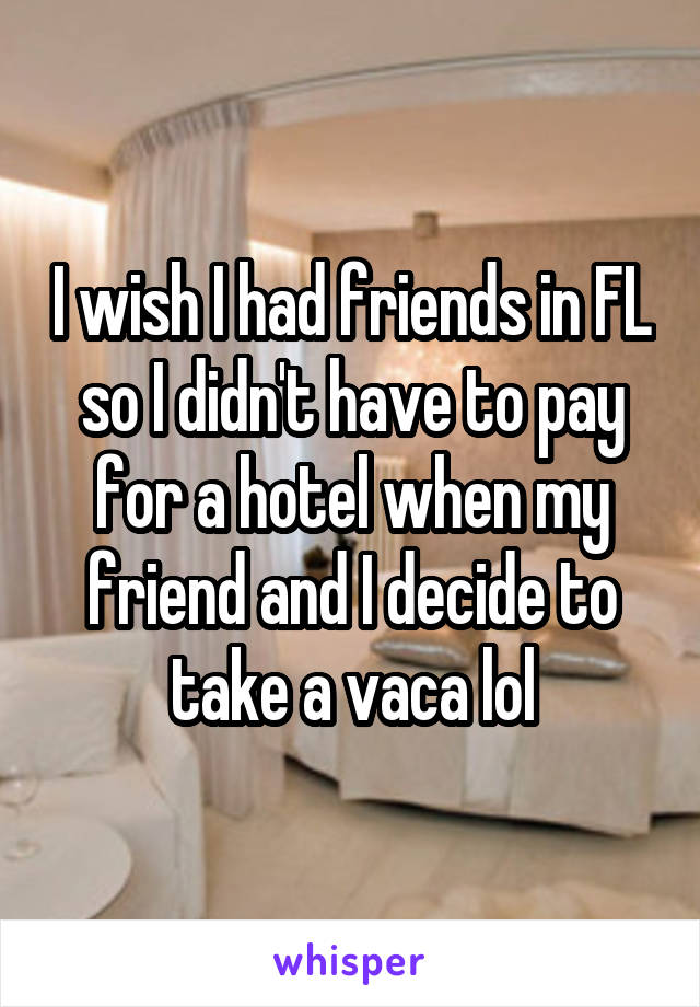 I wish I had friends in FL so I didn't have to pay for a hotel when my friend and I decide to take a vaca lol