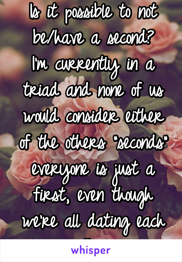 Is it possible to not be/have a second?
I'm currently in a triad and none of us would consider either of the others "seconds" everyone is just a first, even though we're all dating each other