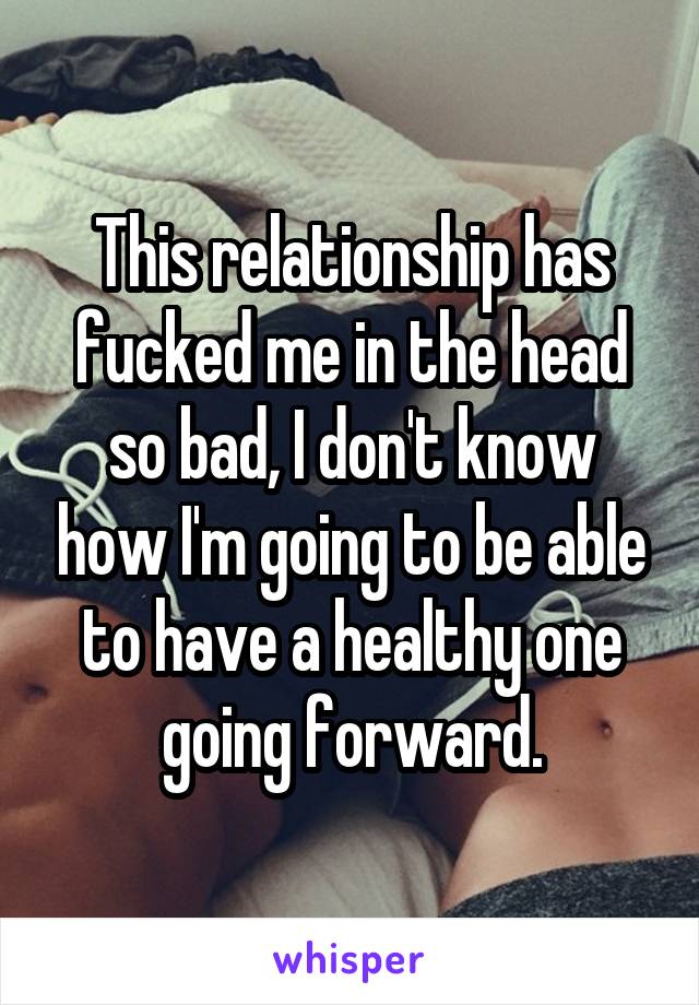 This relationship has fucked me in the head so bad, I don't know how I'm going to be able to have a healthy one going forward.