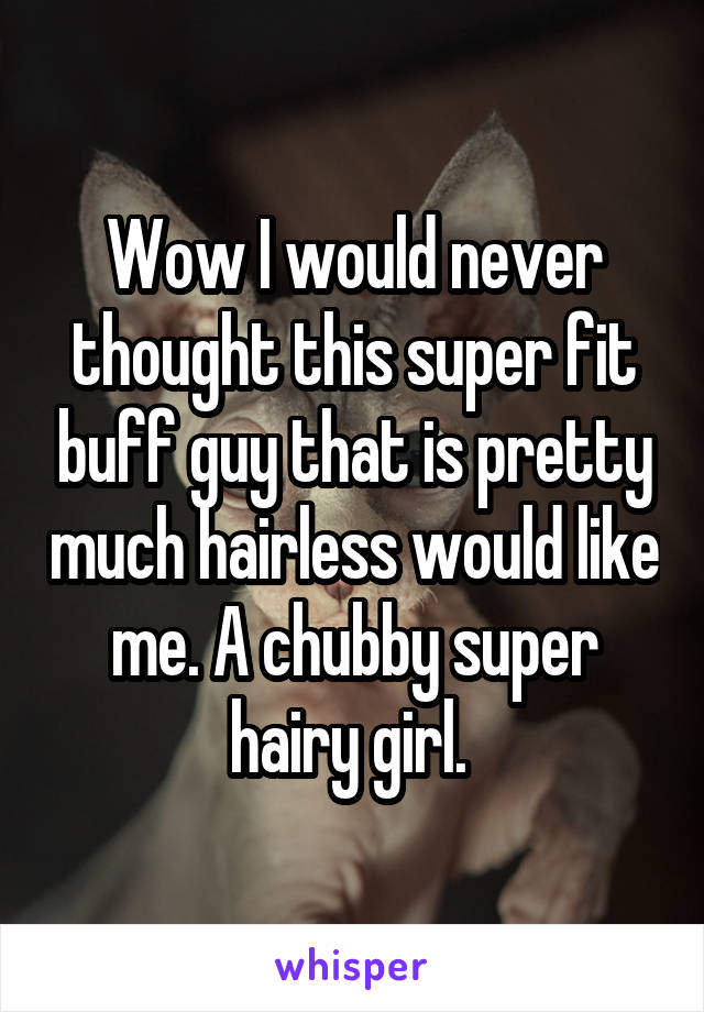 Wow I would never thought this super fit buff guy that is pretty much hairless would like me. A chubby super hairy girl. 