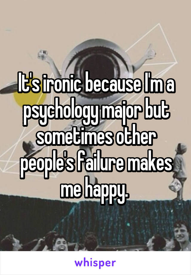 It's ironic because I'm a psychology major but sometimes other people's failure makes me happy. 