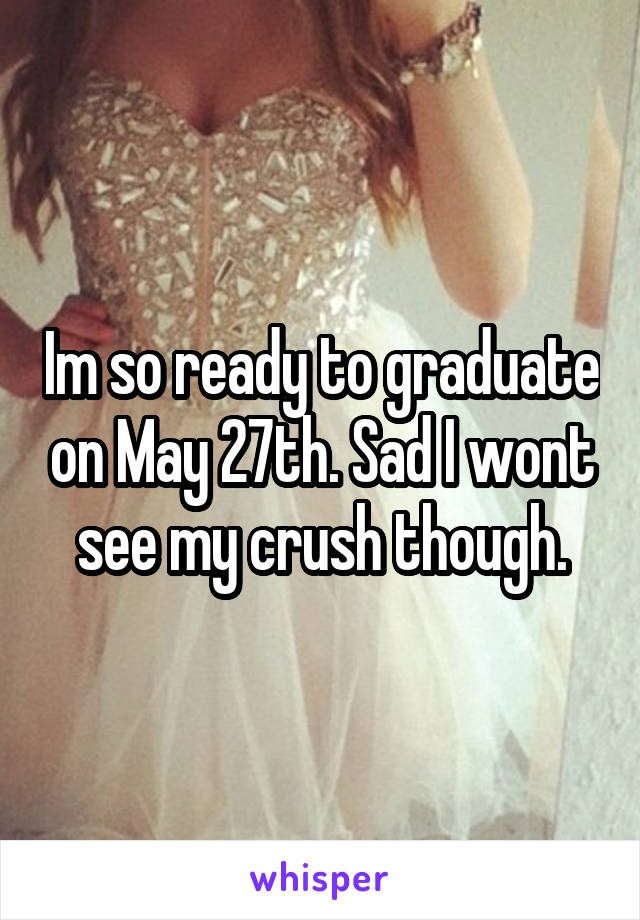 Im so ready to graduate on May 27th. Sad I wont see my crush though.