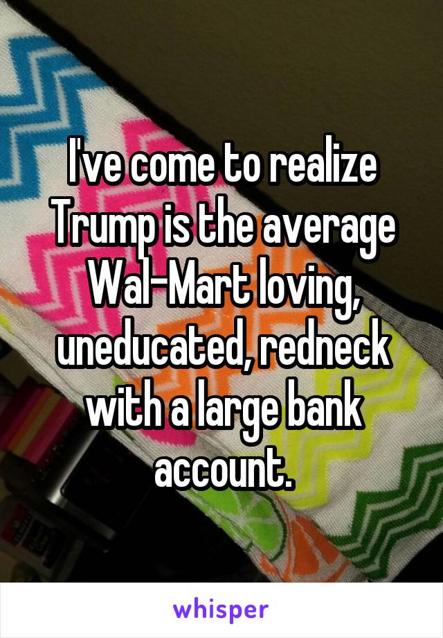 I've come to realize Trump is the average Wal-Mart loving, uneducated, redneck with a large bank account.