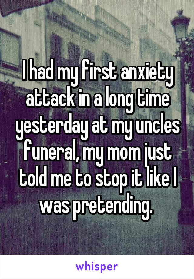 I had my first anxiety attack in a long time yesterday at my uncles funeral, my mom just told me to stop it like I was pretending. 