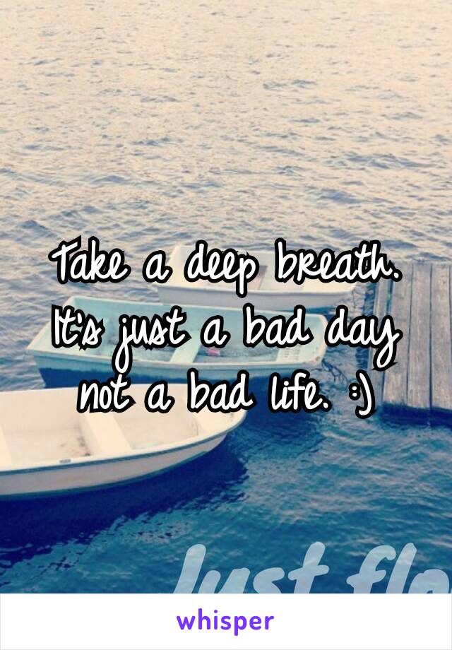 Take a deep breath. It’s just a bad day not a bad life. :)