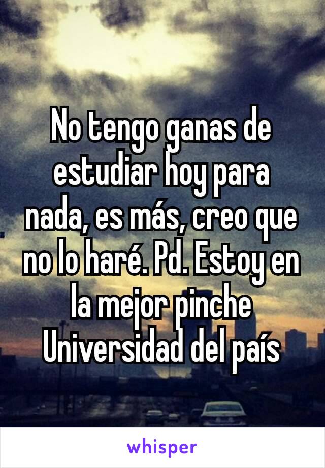 No tengo ganas de estudiar hoy para nada, es más, creo que no lo haré. Pd. Estoy en la mejor pinche Universidad del país