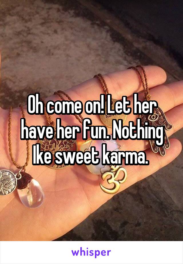 Oh come on! Let her have her fun. Nothing Ike sweet karma. 