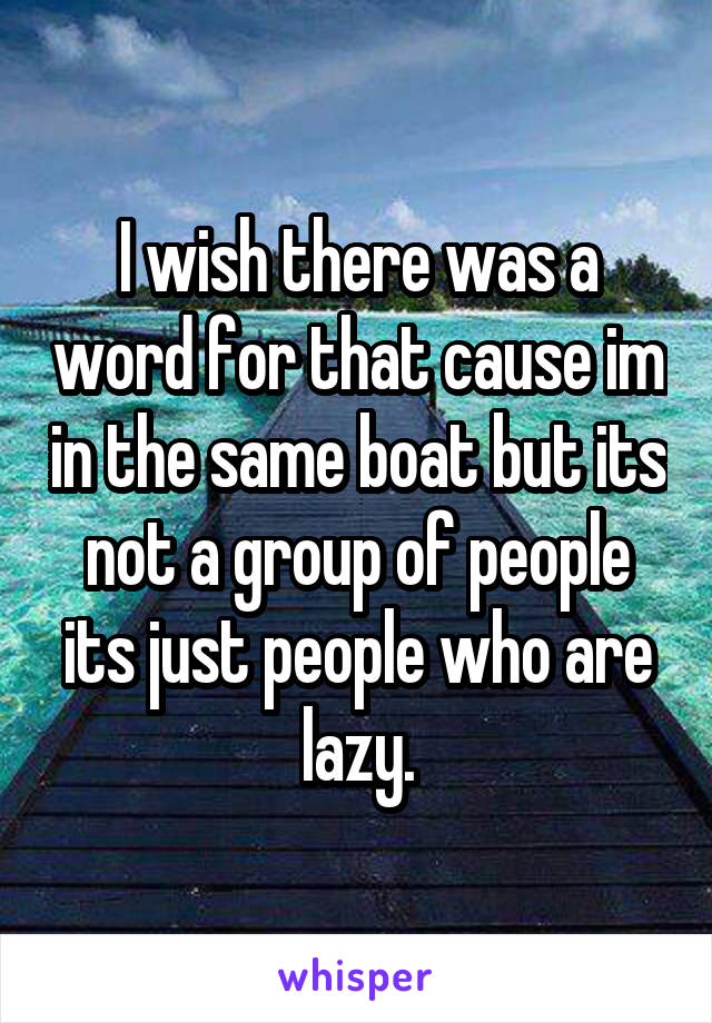 I wish there was a word for that cause im in the same boat but its not a group of people its just people who are lazy.