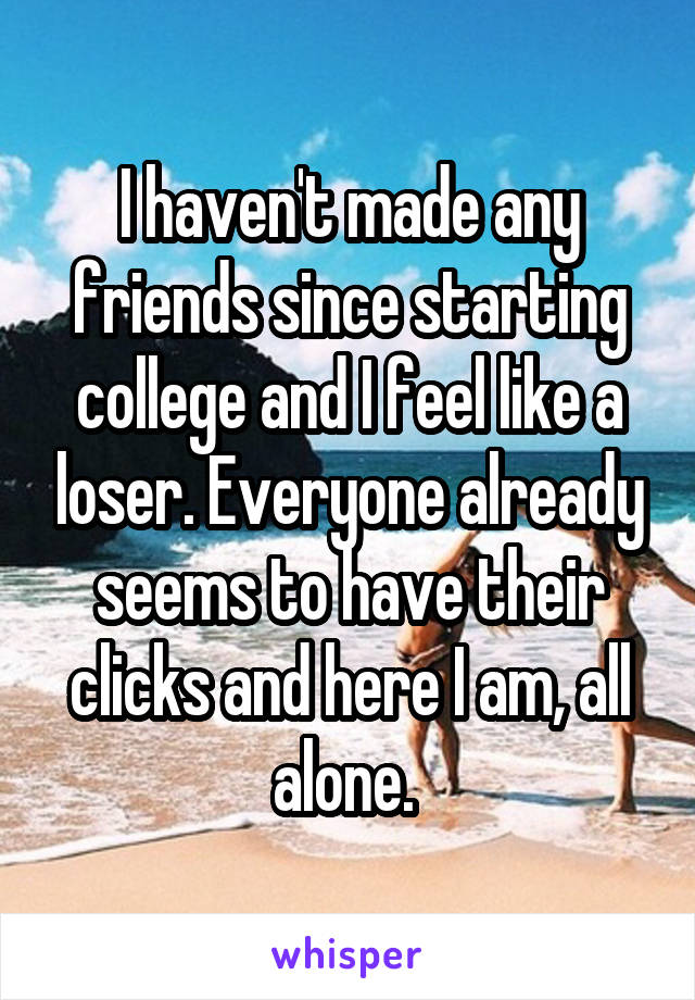 I haven't made any friends since starting college and I feel like a loser. Everyone already seems to have their clicks and here I am, all alone. 