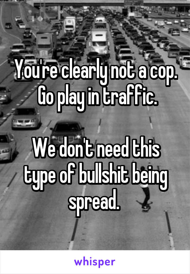 You're clearly not a cop.  Go play in traffic.

We don't need this type of bullshit being spread. 