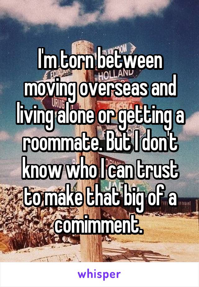 I'm torn between moving overseas and living alone or getting a roommate. But I don't know who I can trust to make that big of a comimment. 