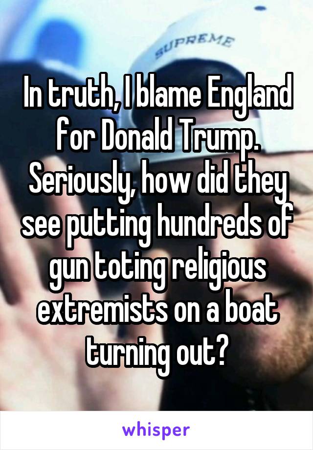 In truth, I blame England for Donald Trump. Seriously, how did they see putting hundreds of gun toting religious extremists on a boat turning out?