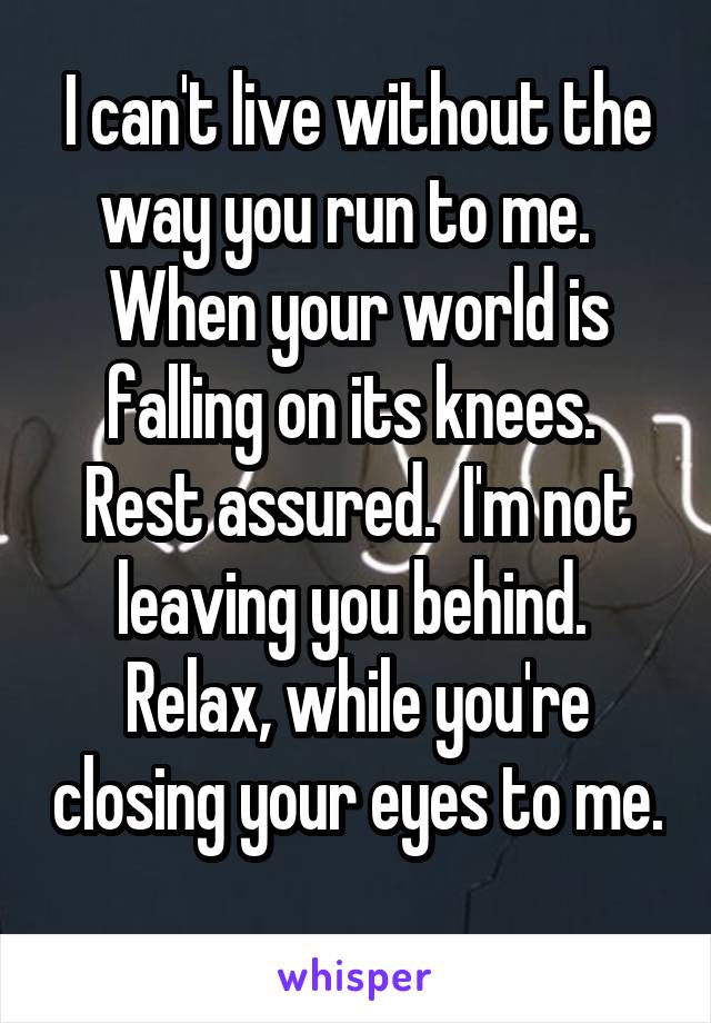 I can't live without the way you run to me.   When your world is falling on its knees.  Rest assured.  I'm not leaving you behind.  Relax, while you're closing your eyes to me. 