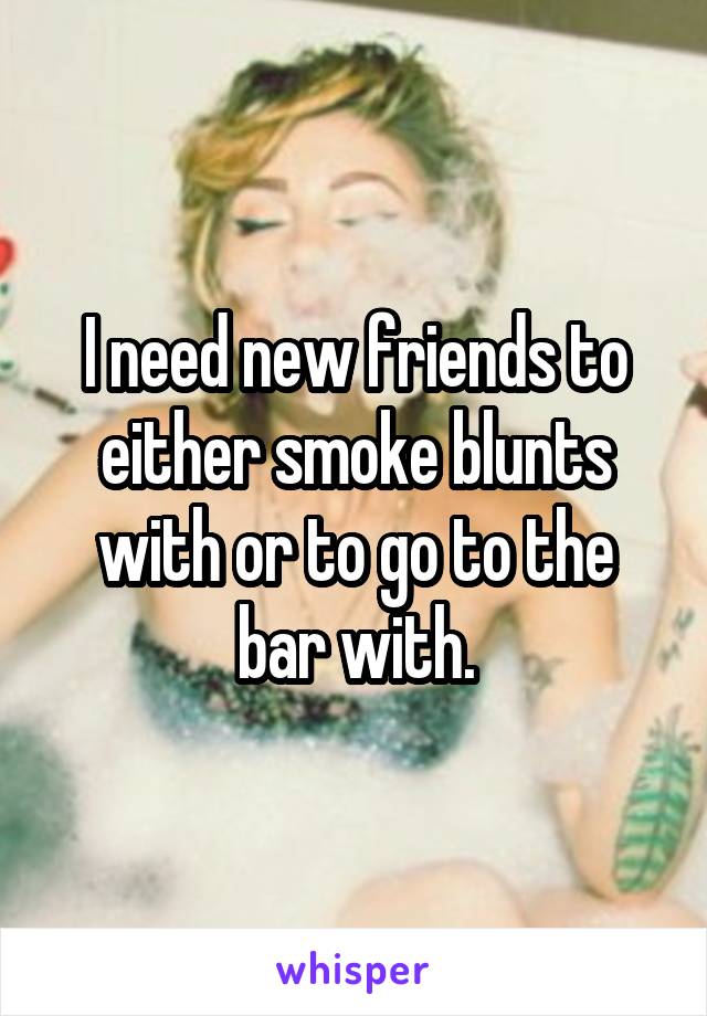 I need new friends to either smoke blunts with or to go to the bar with.