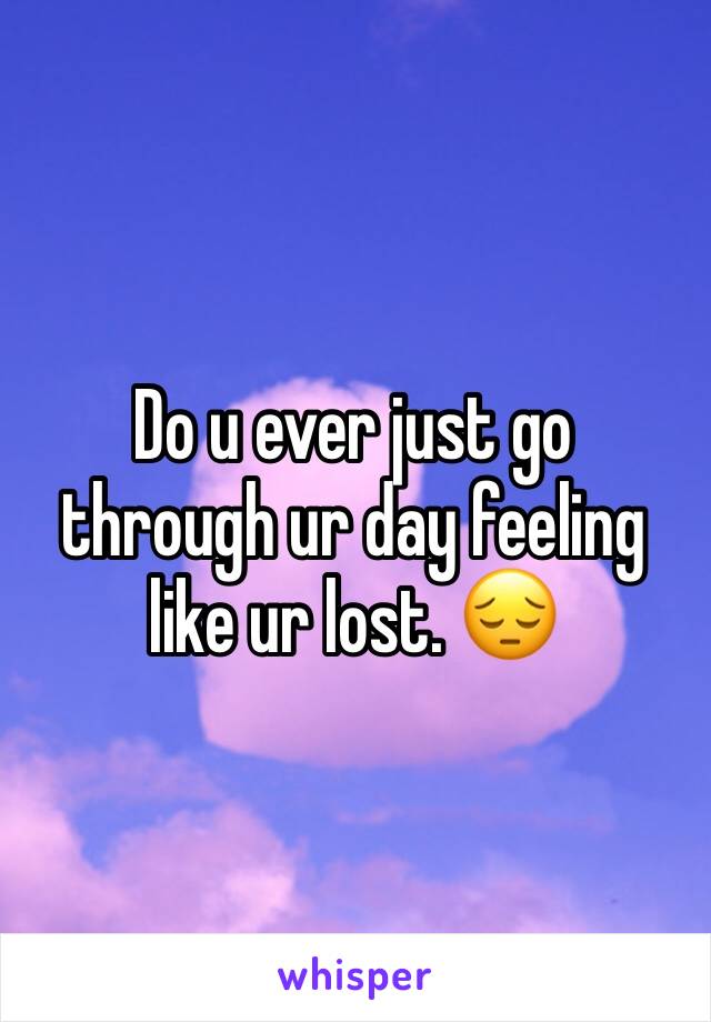 Do u ever just go through ur day feeling like ur lost. 😔