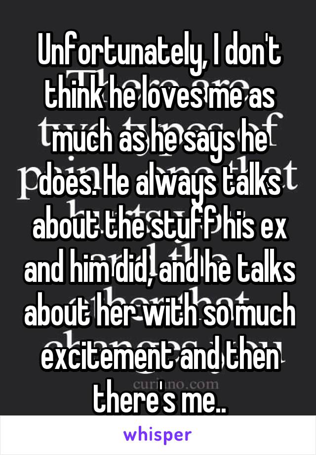 Unfortunately, I don't think he loves me as much as he says he does. He always talks about the stuff his ex and him did, and he talks about her with so much excitement and then there's me..