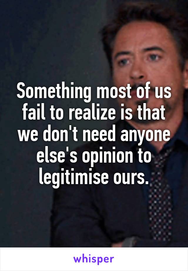 Something most of us fail to realize is that we don't need anyone else's opinion to legitimise ours.