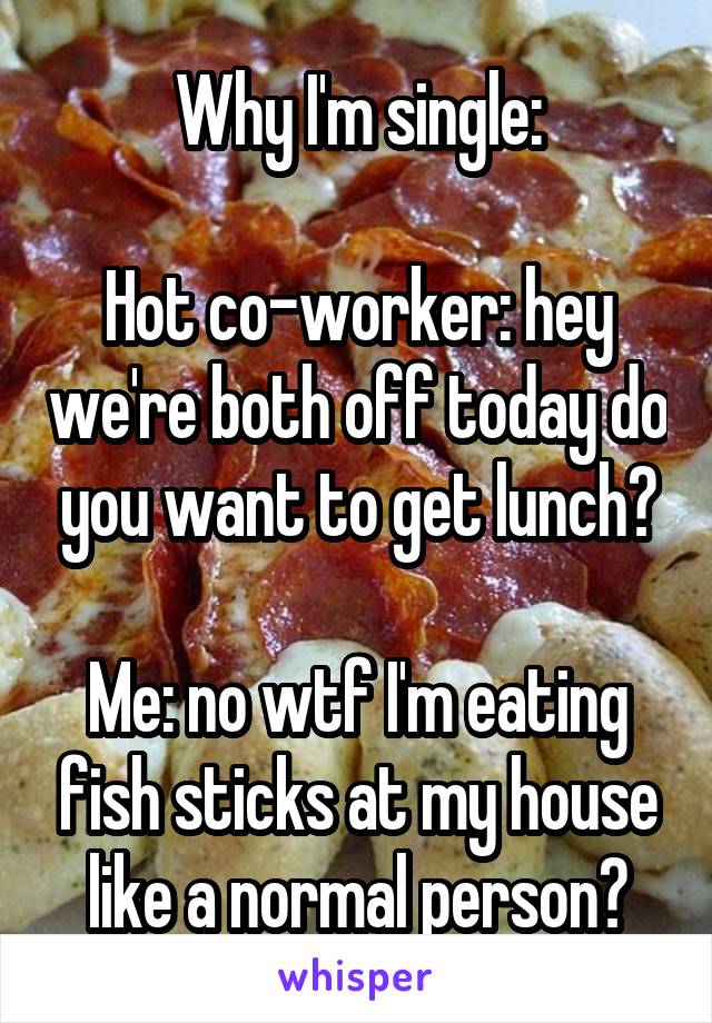 Why I'm single:

Hot co-worker: hey we're both off today do you want to get lunch?

Me: no wtf I'm eating fish sticks at my house like a normal person?