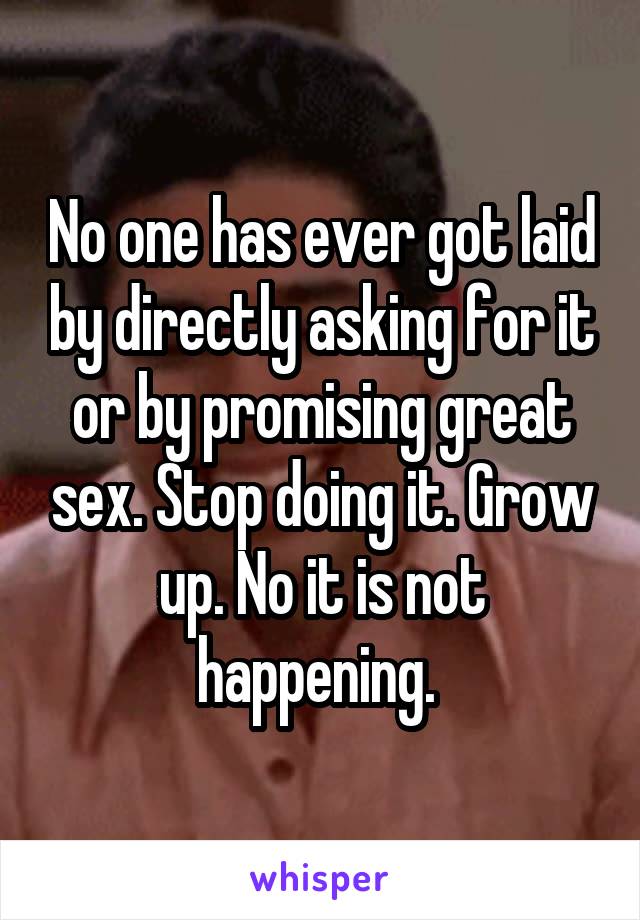 No one has ever got laid by directly asking for it or by promising great sex. Stop doing it. Grow up. No it is not happening. 