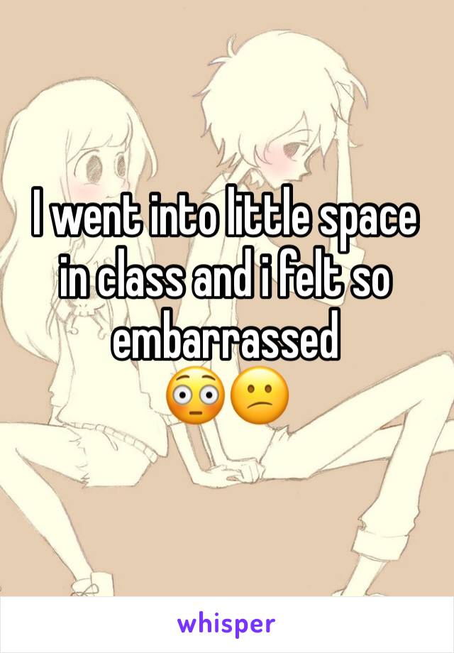 I went into little space  in class and i felt so embarrassed
😳😕 