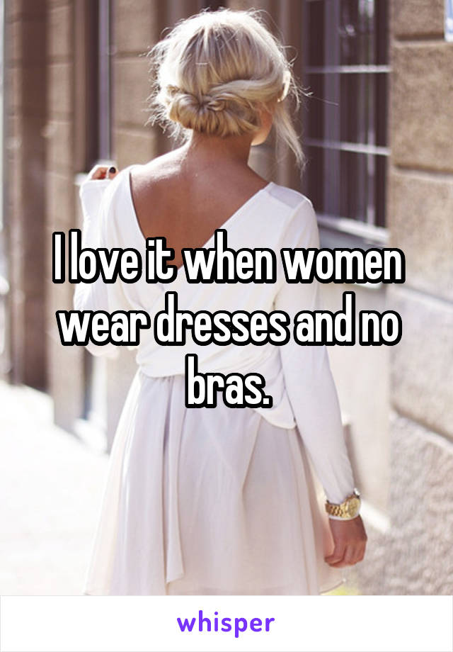 I love it when women wear dresses and no bras.