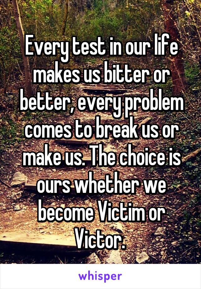 Every test in our life makes us bitter or better, every problem comes to break us or make us. The choice is ours whether we become Victim or Victor. 