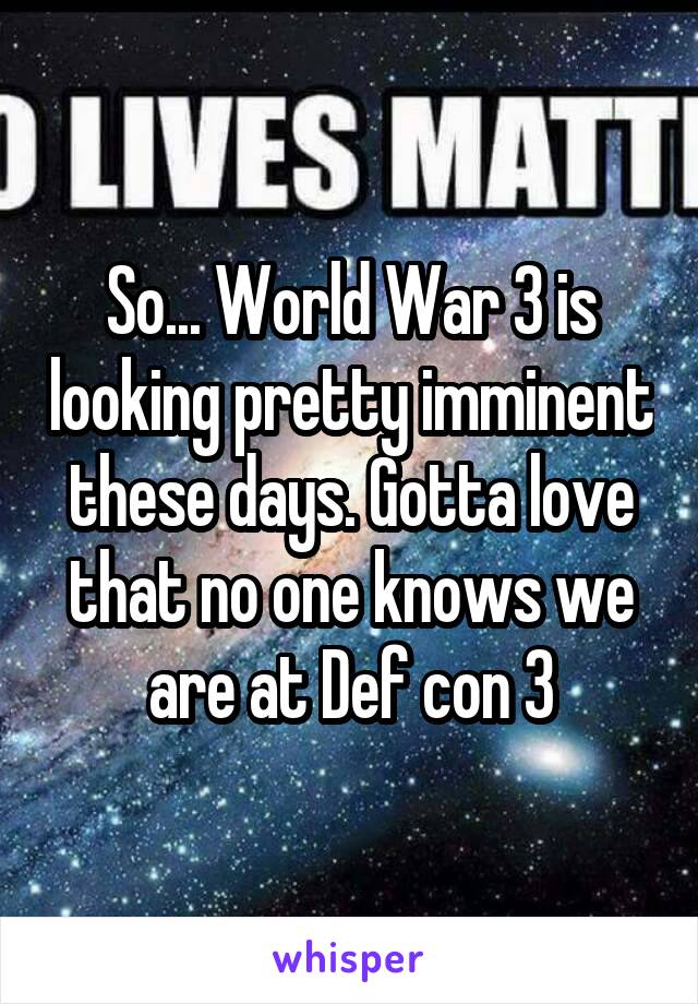 So... World War 3 is looking pretty imminent these days. Gotta love that no one knows we are at Def con 3