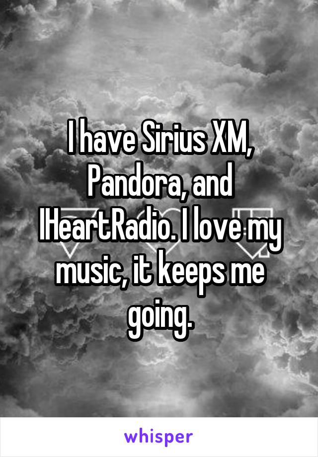I have Sirius XM, Pandora, and IHeartRadio. I love my music, it keeps me going.