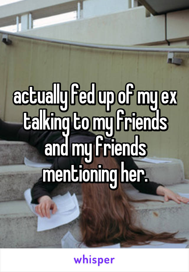 actually fed up of my ex talking to my friends and my friends mentioning her.